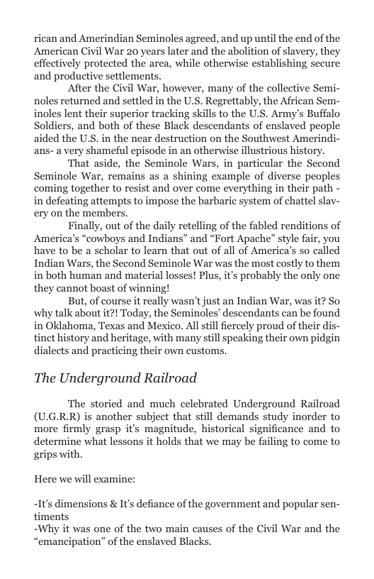 rican and Amerindian Seminoles agreed, and up until the end of the American Civil War 20 years later and the abolition of slavery, they effectively protected the area, while otherwise establishing secure and productive settlements.  After the Civil War, however, many of the collective Semi- noles returned and settled in the U.S. Regrettably, the African Sem- inoles lent their superior tracking skills to the U.S. Army’s Buffalo Soldiers, and both of these Black descendants of enslaved people aided the U.S. in the near destruction on the Southwest Amerindi- ans-a very shameful episode in an otherwise illustrious history.  ‘That aside, the Seminole Wars, in particular the Second Seminole War, remains as a shining example of diverse peoples coming together to resist and over come everything in their path - in defeating attempts to impose the barbaric system of chattel slav- ery on the members.  Finally, out of the daily retelling of the fabled renditions of America’s “cowboys and Indians” and “Fort Apache” style fair, you have to be a scholar to learn that out of all of America’s so called Indian Wars, the Second Seminole War was the most costly to them in both human and material losses! Plus, its probably the only one they cannot boast of winning!  But, of course it really wasn’t just an Indian War, was it? So why talk about it?! Today, the Seminoles’ descendants can be found in Oklahoma, Texas and Mexico. All tillfiercely proud of their dis- tinet history and heritage, with many still speaking their own pidgin dialects and practicing their own customs,  The Underground Railroad  ‘The storied and much celebrated Underground Railroad (UG.RR) is another subject that still demands study inorder to more firmly grasp it’s magnitude, historical significance and to determine what lessons it holds that we may be failing to come to grips with.  Here we will examine: -It’s dimensions & It’s defiance of the government and popular sen- timents  ~Why it was one of the two main caus “emancipation” of the enslaved Black:  s of the Civil War and the  